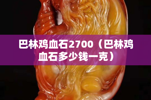 巴林鸡血石2700（巴林鸡血石多少钱一克）