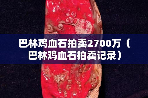 巴林鸡血石拍卖2700万（巴林鸡血石拍卖记录）