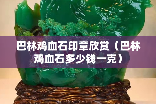 巴林鸡血石印章欣赏（巴林鸡血石多少钱一克）