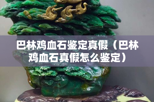 巴林鸡血石鉴定真假（巴林鸡血石真假怎么鉴定）