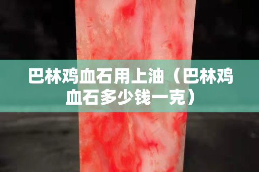 巴林鸡血石用上油（巴林鸡血石多少钱一克）