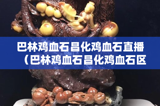 巴林鸡血石昌化鸡血石直播（巴林鸡血石昌化鸡血石区别）