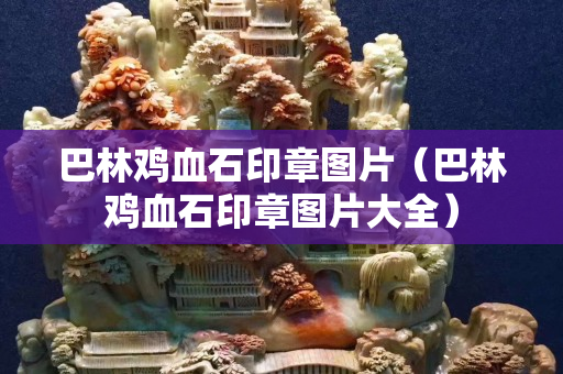 巴林鸡血石印章图片（巴林鸡血石印章图片大全）