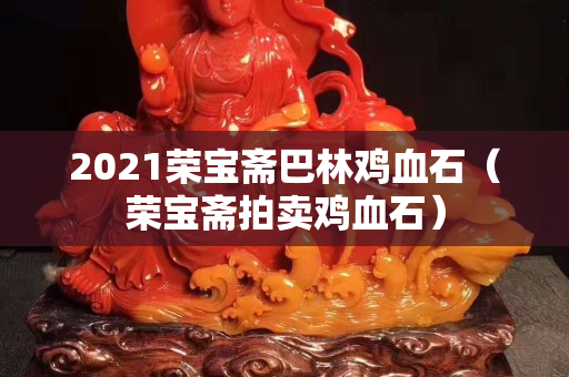 2021荣宝斋巴林鸡血石（荣宝斋拍卖鸡血石）