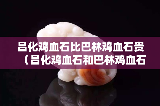 昌化鸡血石比巴林鸡血石贵（昌化鸡血石和巴林鸡血石的区别）