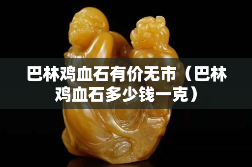 巴林鸡血石有价无市（巴林鸡血石多少钱一克）