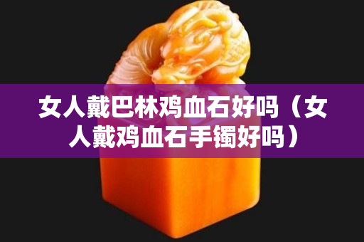 女人戴巴林鸡血石好吗（女人戴鸡血石手镯好吗）