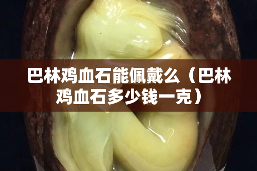 巴林鸡血石能佩戴么（巴林鸡血石多少钱一克）