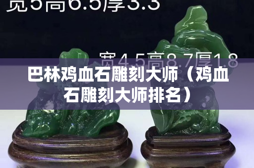 巴林鸡血石雕刻大师（鸡血石雕刻大师排名）
