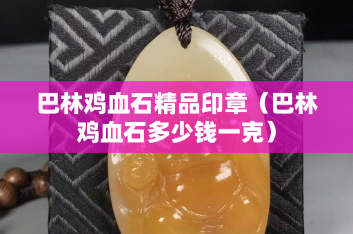 巴林鸡血石精品印章（巴林鸡血石多少钱一克）