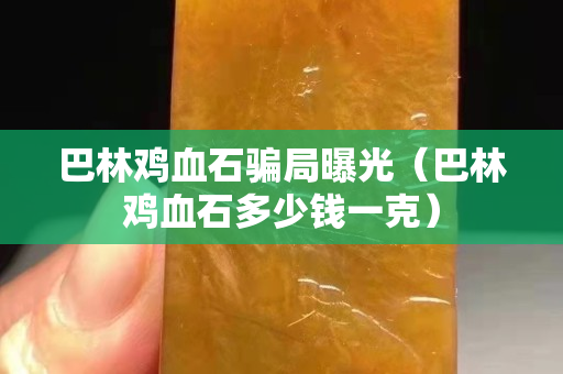 巴林鸡血石骗局曝光（巴林鸡血石多少钱一克）