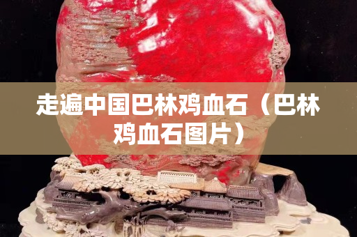 走遍中国巴林鸡血石（巴林鸡血石图片）