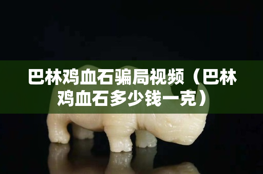 巴林鸡血石骗局视频（巴林鸡血石多少钱一克）