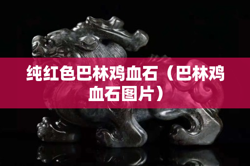 纯红色巴林鸡血石（巴林鸡血石图片）