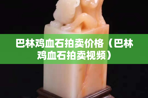 巴林鸡血石拍卖价格（巴林鸡血石拍卖视频）