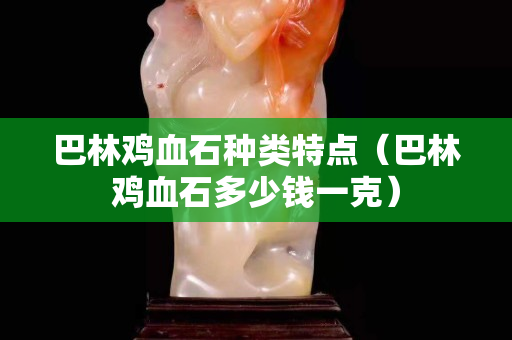 巴林鸡血石种类特点（巴林鸡血石多少钱一克）