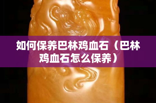 如何保养巴林鸡血石（巴林鸡血石怎么保养）
