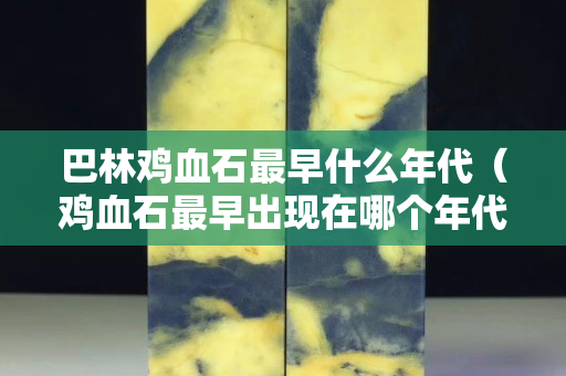 巴林鸡血石最早什么年代（鸡血石最早出现在哪个年代）