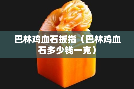 巴林鸡血石扳指（巴林鸡血石多少钱一克）