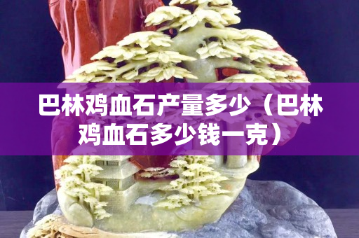 巴林鸡血石产量多少（巴林鸡血石多少钱一克）