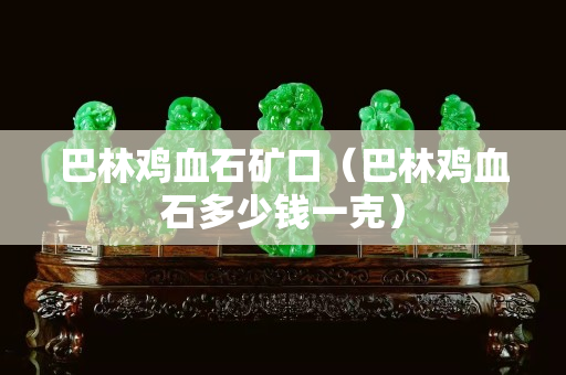 巴林鸡血石矿口（巴林鸡血石多少钱一克）