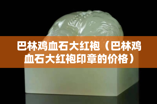 巴林鸡血石大红袍（巴林鸡血石大红袍印章的价格）