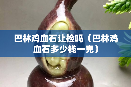 巴林鸡血石让捡吗（巴林鸡血石多少钱一克）