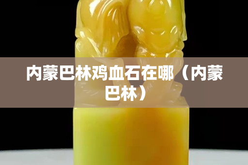 内蒙巴林鸡血石在哪（内蒙巴林）