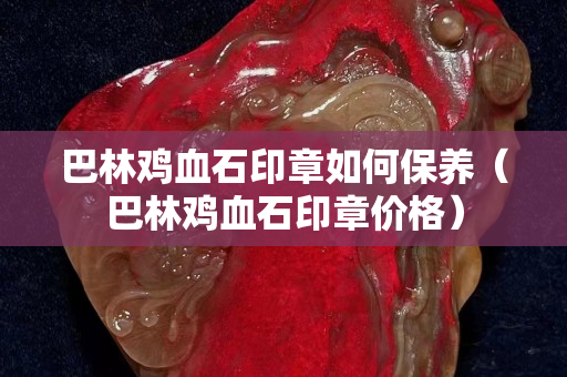 巴林鸡血石印章如何保养（巴林鸡血石印章价格）