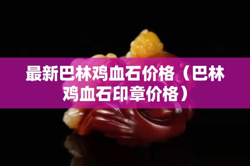 最新巴林鸡血石价格（巴林鸡血石印章价格）