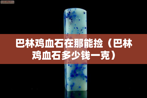 巴林鸡血石在那能捡（巴林鸡血石多少钱一克）