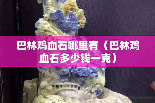巴林鸡血石哪里有（巴林鸡血石多少钱一克）