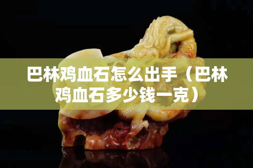 巴林鸡血石怎么出手（巴林鸡血石多少钱一克）