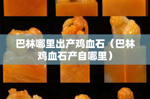 巴林哪里出产鸡血石（巴林鸡血石产自哪里）