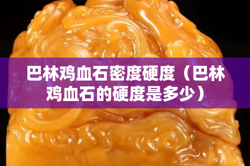 巴林鸡血石密度硬度（巴林鸡血石的硬度是多少）