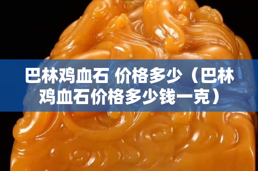 巴林鸡血石 价格多少（巴林鸡血石价格多少钱一克）