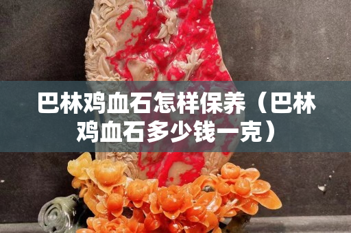 巴林鸡血石怎样保养（巴林鸡血石多少钱一克）