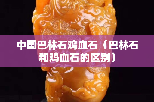 中国巴林石鸡血石（巴林石和鸡血石的区别）