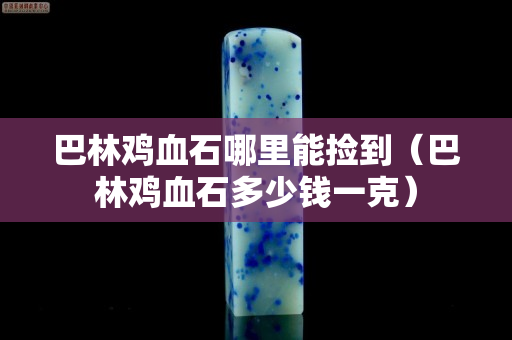 巴林鸡血石哪里能捡到（巴林鸡血石多少钱一克）