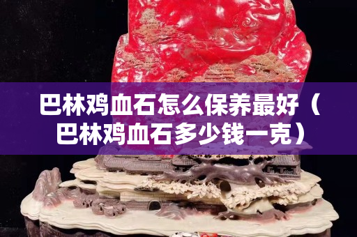 巴林鸡血石怎么保养最好（巴林鸡血石多少钱一克）