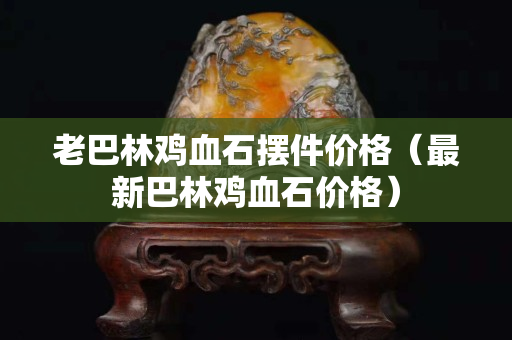 老巴林鸡血石摆件价格（最新巴林鸡血石价格）