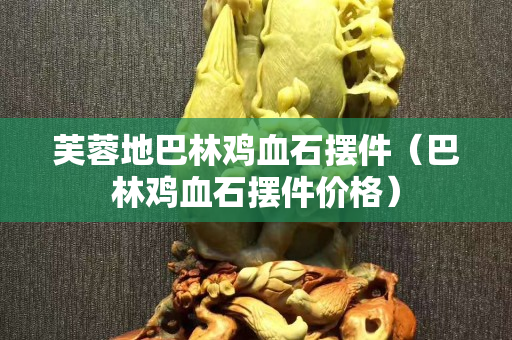 芙蓉地巴林鸡血石摆件（巴林鸡血石摆件价格）