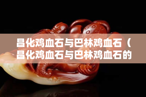 昌化鸡血石与巴林鸡血石（昌化鸡血石与巴林鸡血石的区别）