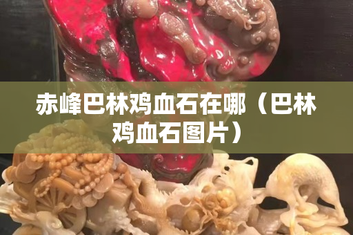 赤峰巴林鸡血石在哪（巴林鸡血石图片）