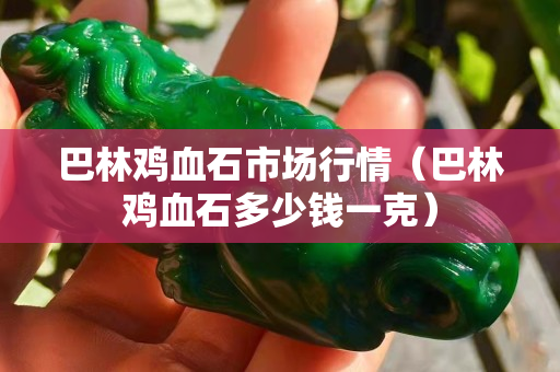 巴林鸡血石市场行情（巴林鸡血石多少钱一克）
