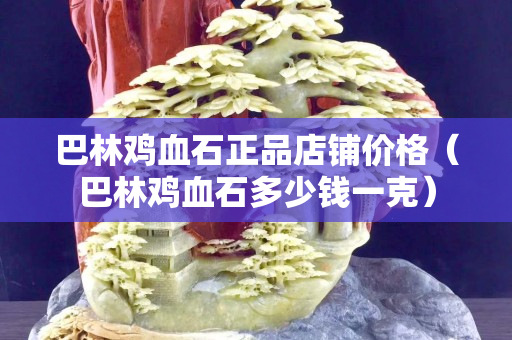 巴林鸡血石正品店铺价格（巴林鸡血石多少钱一克）