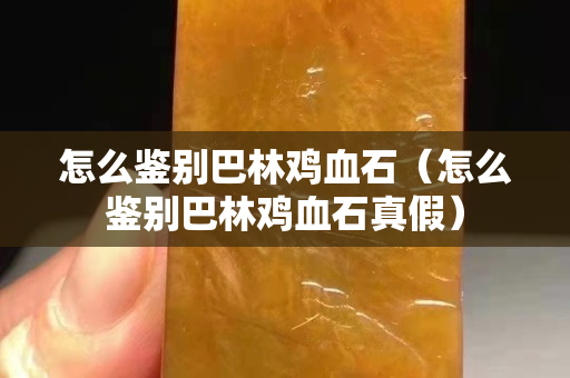 怎么鉴别巴林鸡血石（怎么鉴别巴林鸡血石真假）