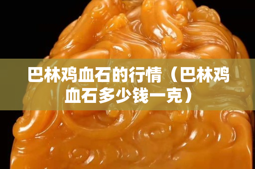 巴林鸡血石的行情（巴林鸡血石多少钱一克）