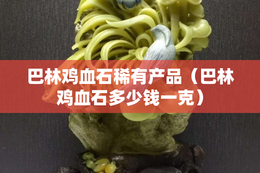 巴林鸡血石稀有产品（巴林鸡血石多少钱一克）