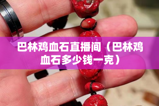 巴林鸡血石直播间（巴林鸡血石多少钱一克）